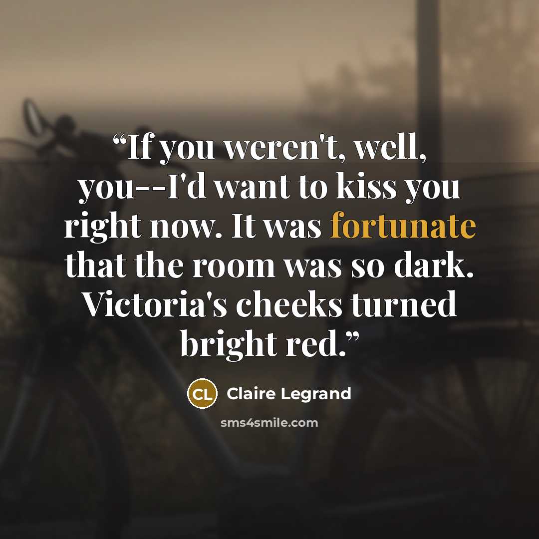“If you weren't, well, you--I'd want to kiss you right now. It was fortunate that the room was so dark. Victoria's cheeks turned bright red.” quote by Claire Legrand