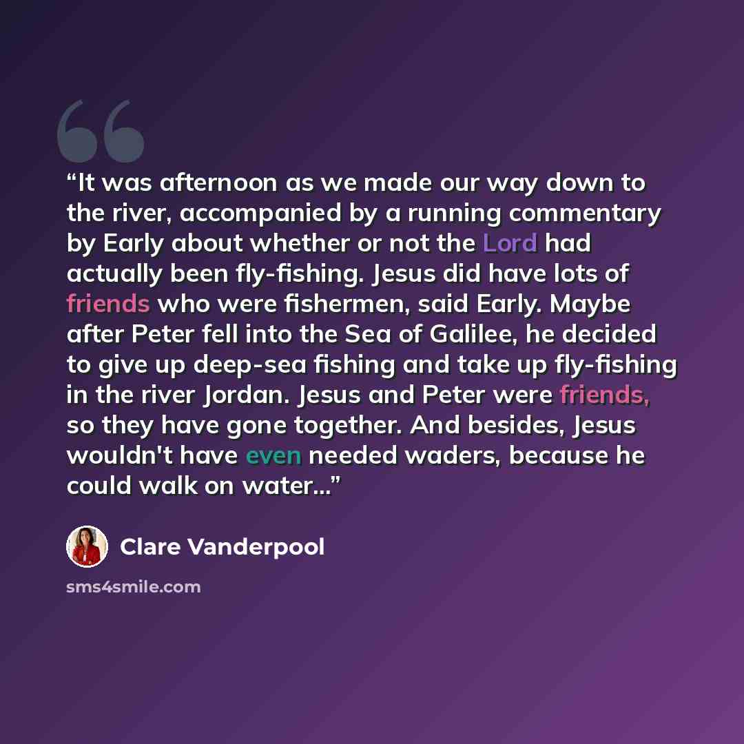 “It was afternoon as we made our way down to the river, accompanied by a running commentary by Early about whether or not the Lord had actually been fly-fishing. Jesus did have lots of friends who were fishermen, said Early. Maybe after Peter fell into the Sea of Galilee, he decided to give up…” quote by Clare Vanderpool