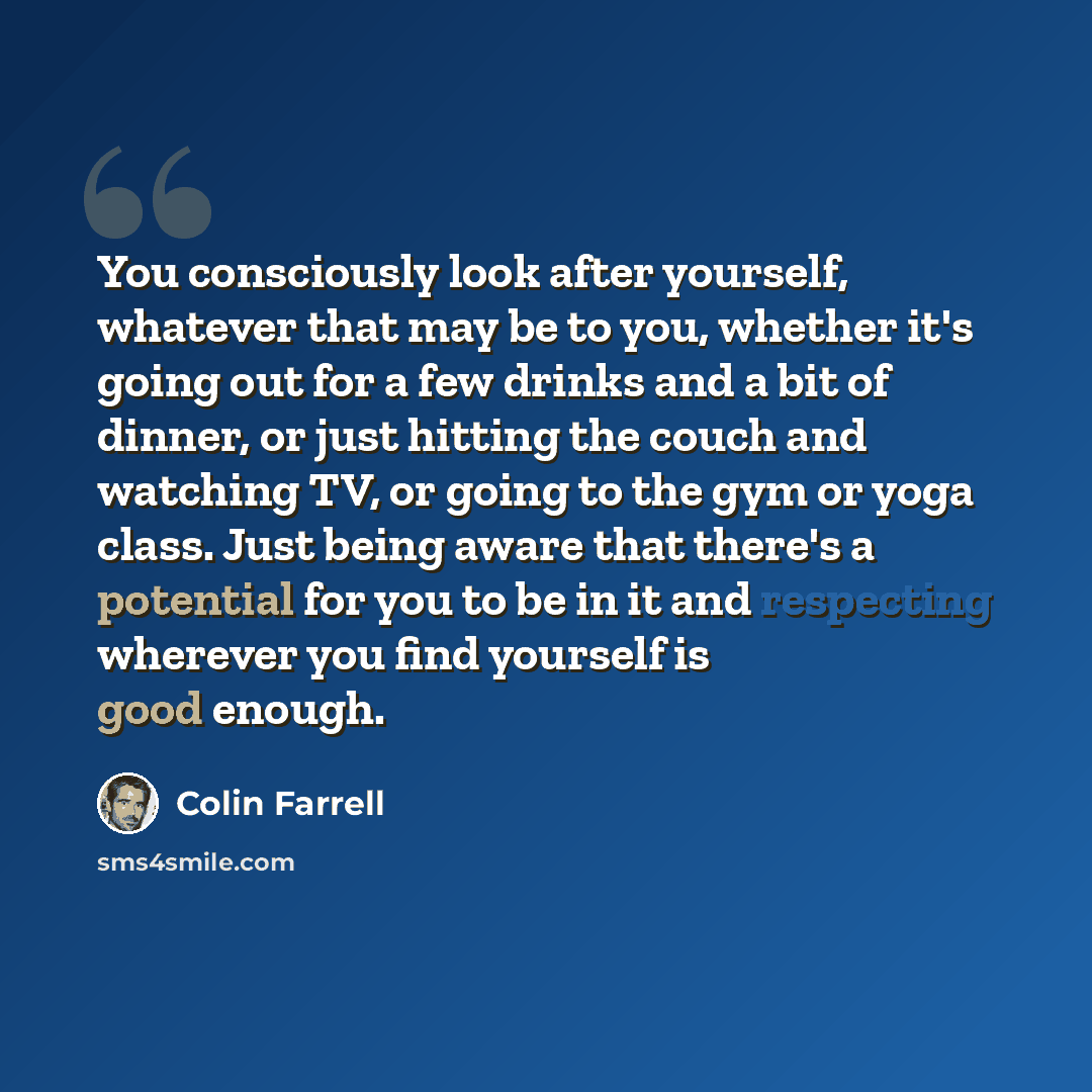“You consciously look after yourself, whatever that may be to you, whether it's going out for a few drinks and a bit of dinner, or just hitting the couch and watching TV, or going to the gym or yoga class. Just being aware that there's a potential for you to be in it and respecting wherever you…” quote by Colin Farrell
