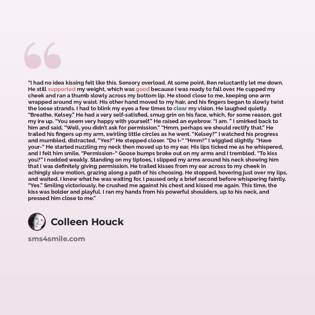 “I had no idea kissing felt like this. Sensory overload. At some point, Ren reluctantly let me down. He still supported my weight, which was good because I was ready to fall over. He cupped my cheek and ran a thumb slowly across my bottom lip. He stood close to me, keeping one arm wrapped around my…” quote by Colleen Houck