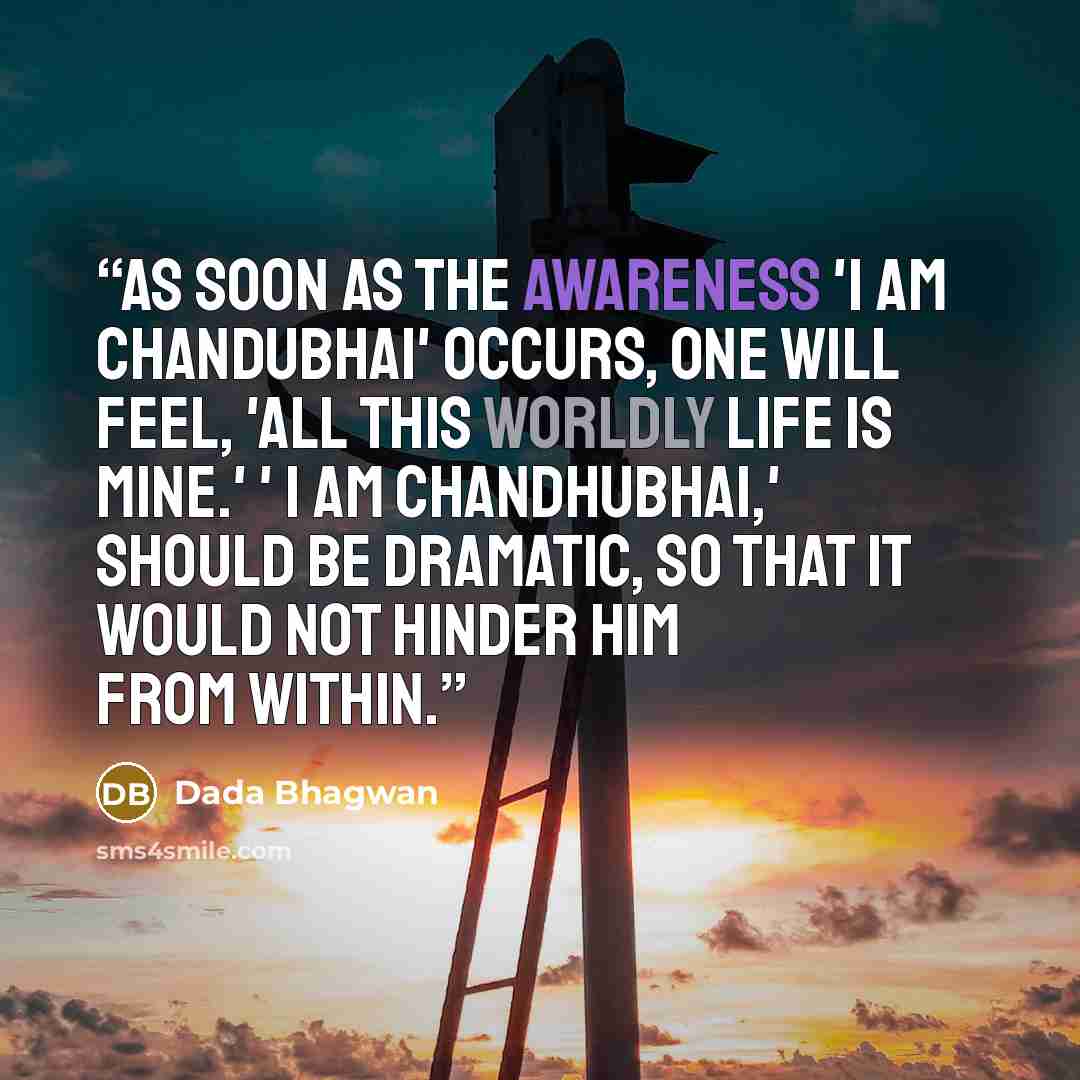 “As soon as the awareness 'I am Chandubhai' occurs, one will feel, 'all this worldly life is mine.' ' I am Chandhubhai,' should be dramatic, so that it would not hinder him from within.” quote by Dada Bhagwan