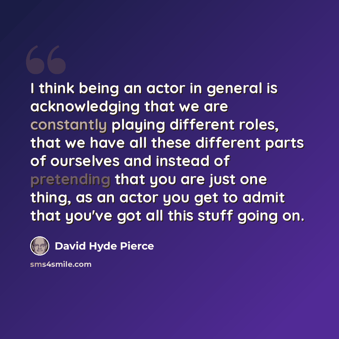“I think being an actor in general is acknowledging that we are constantly playing different roles, that we have all these different parts of ourselves and instead of pretending that you are just one thing, as an actor you get to admit that you've got all this stuff going on.” quote by David Hyde Pierce
