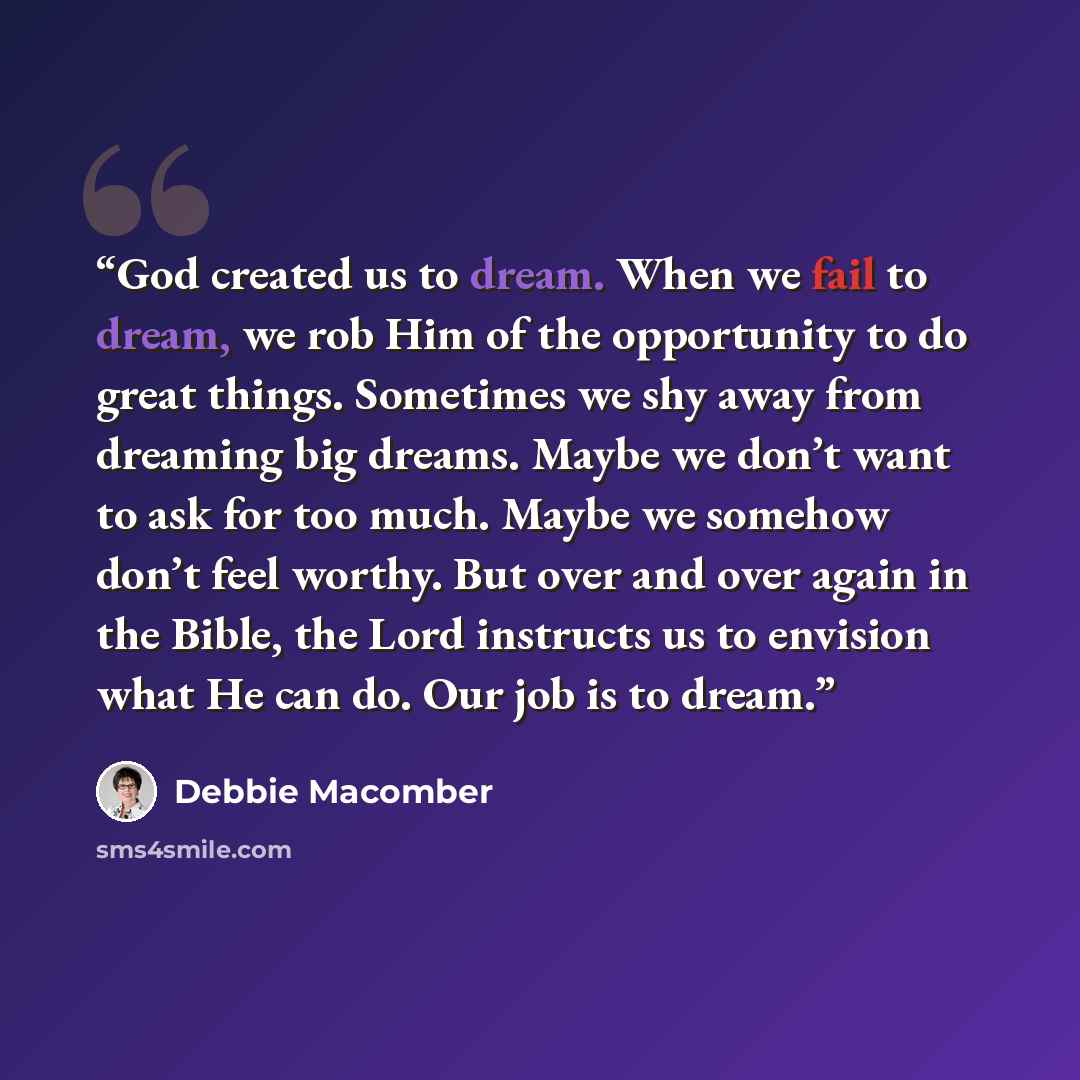 “God created us to dream. When we fail to dream, we rob Him of the opportunity to do great things. Sometimes we shy away from dreaming big dreams. Maybe we don’t want to ask for too much. Maybe we somehow don’t feel worthy. But over and over again in the Bible, the Lord instructs us to envision…” quote by Debbie Macomber