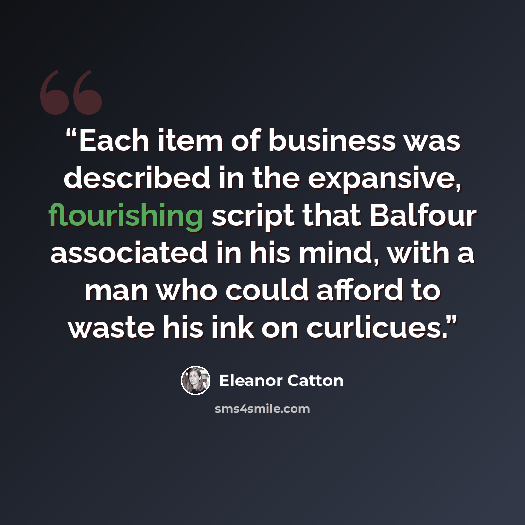 “Each item of business was described in the expansive, flourishing script that Balfour associated in his mind, with a man who could afford to waste his ink on curlicues.” quote by Eleanor Catton