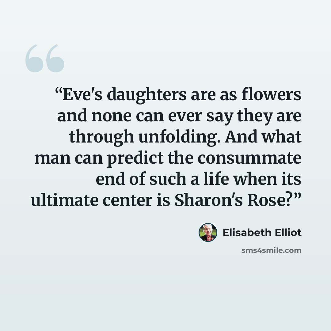 “Eve's daughters are as flowers and none can ever say they are through unfolding. And what man can predict the consummate end of such a life when its ultimate center is Sharon's Rose?” quote by Elisabeth Elliot