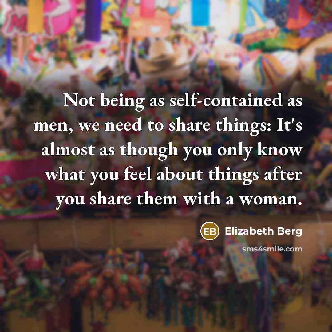 “Not being as self-contained as men, we need to share things: It's almost as though you only know what you feel about things after you share them with a woman.” quote by Elizabeth Berg