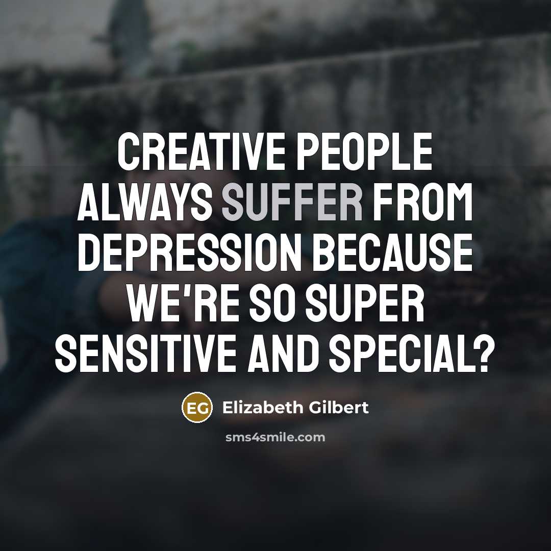 “creative people always suffer from depression because we're so super sensitive and special?” quote by Elizabeth Gilbert