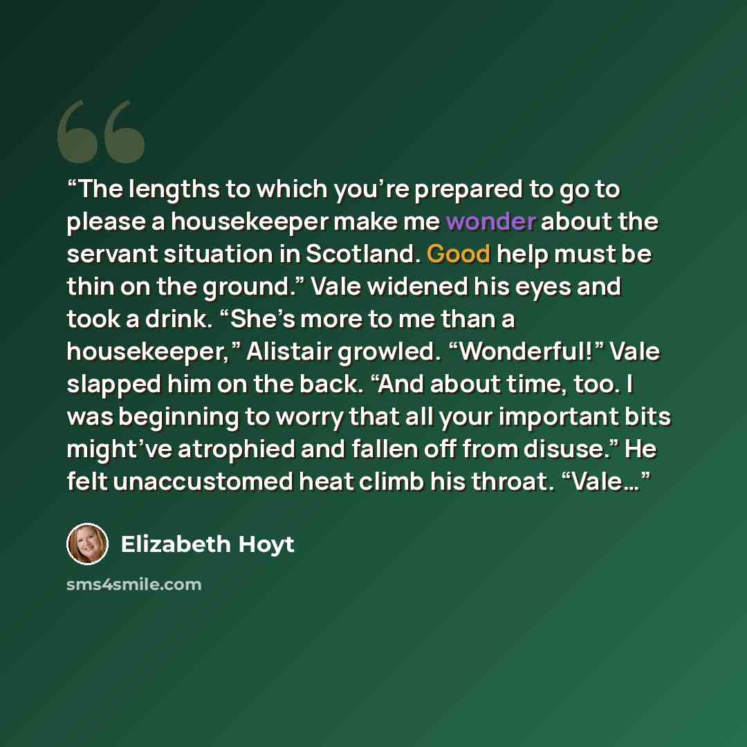 “The lengths to which you’re prepared to go to please a housekeeper make me wonder about the servant situation in Scotland. Good help must be thin on the ground.” Vale widened his eyes and took a drink. “She’s more to me than a housekeeper,” Alistair growled. “Wonderful!” Vale slapped him on the…” quote by Elizabeth Hoyt