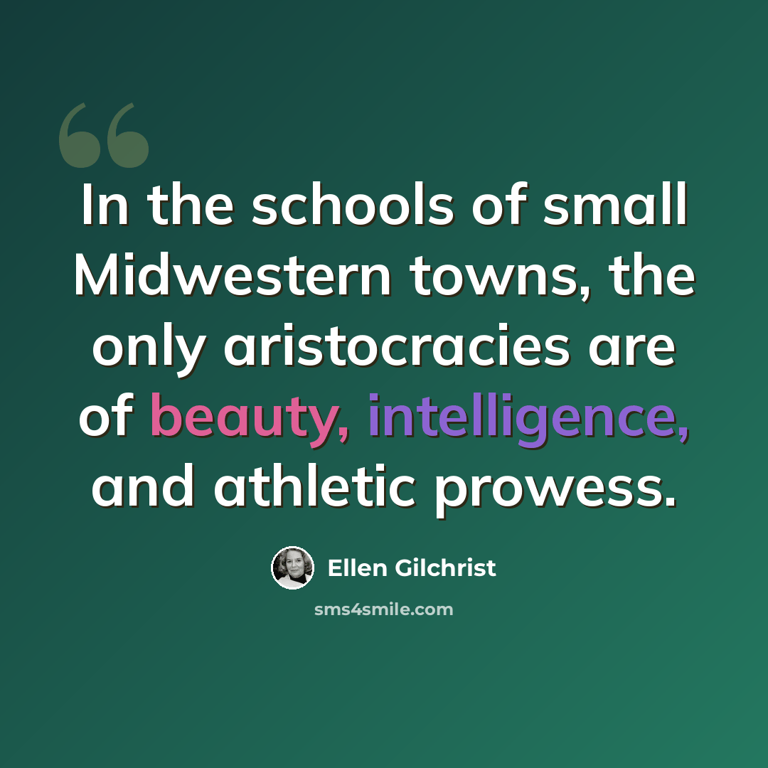 “In the schools of small Midwestern towns, the only aristocracies are of beauty, intelligence, and athletic prowess.” quote by Ellen Gilchrist