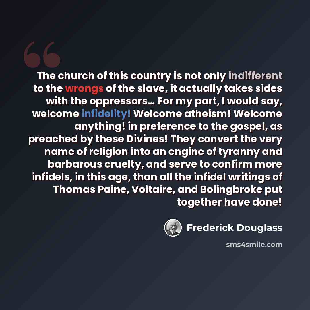 “The church of this country is not only indifferent to the wrongs of the slave, it actually takes sides with the oppressors… For my part, I would say, welcome infidelity! Welcome atheism! Welcome anything! in preference to the gospel, as preached by these Divines! They convert the very name of…” quote by Frederick Douglass