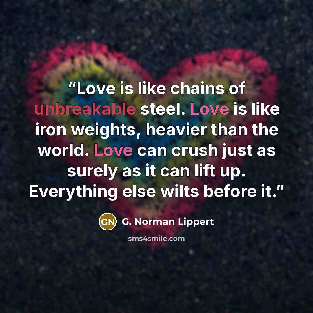 “Love is like chains of unbreakable steel. Love is like iron weights, heavier than the world. Love can crush just as surely as it can lift up. Everything else wilts before it.” quote by G. Norman Lippert