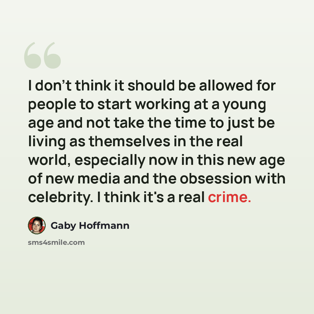 “I don't think it should be allowed for people to start working at a young age and not take the time to just be living as themselves in the real world, especially now in this new age of new media and the obsession with celebrity. I think it's a real crime.” quote by Gaby Hoffmann