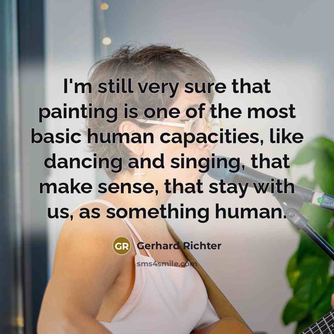 “I'm still very sure that painting is one of the most basic human capacities, like dancing and singing, that make sense, that stay with us, as something human.” quote by Gerhard Richter