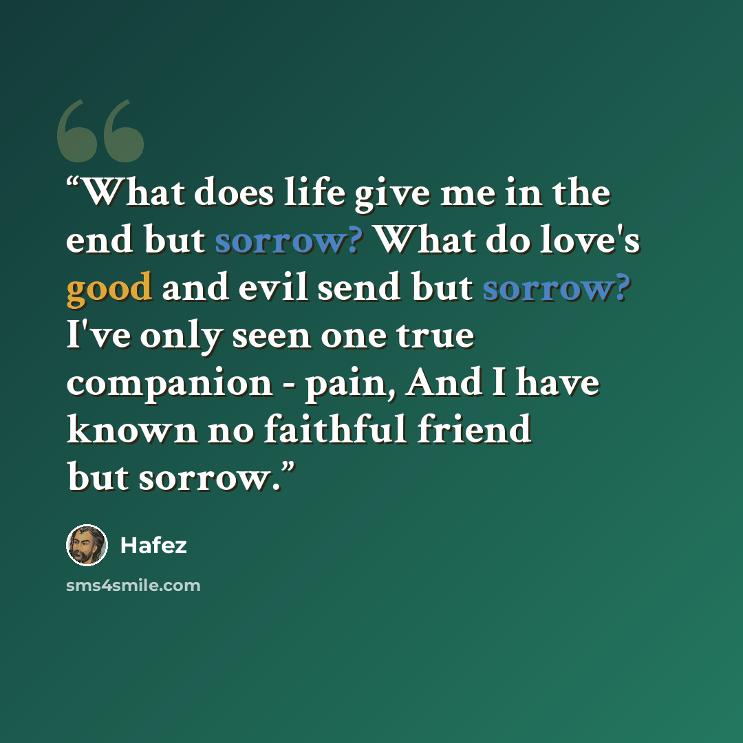 “What does life give me in the end but sorrow? What do love's good and evil send but sorrow? I've only seen one true companion - pain, And I have known no faithful friend but sorrow.” quote by Hafez