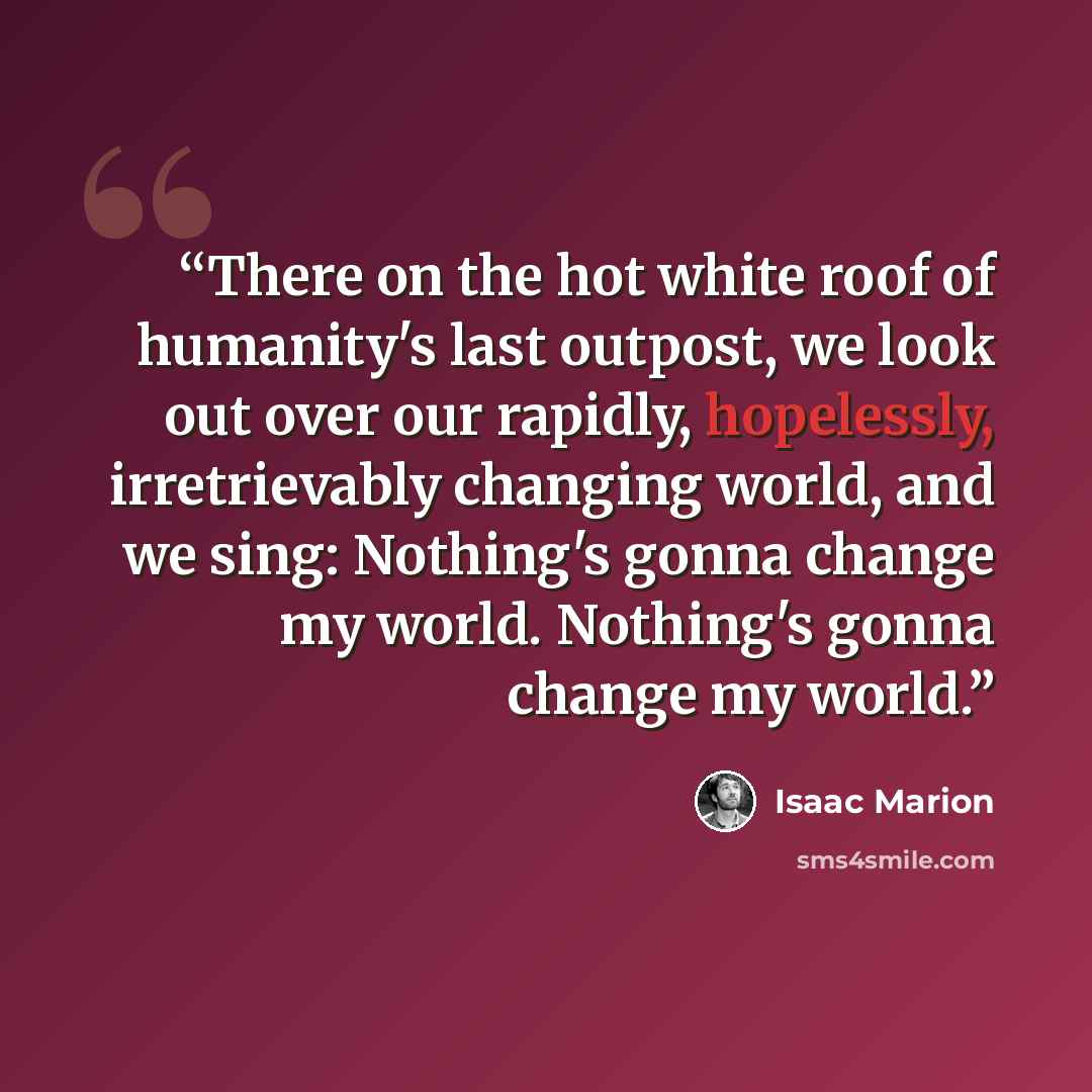 “There on the hot white roof of humanity's last outpost, we look out over our rapidly, hopelessly, irretrievably changing world, and we sing: Nothing's gonna change my world. Nothing's gonna change my world.” quote by Isaac Marion