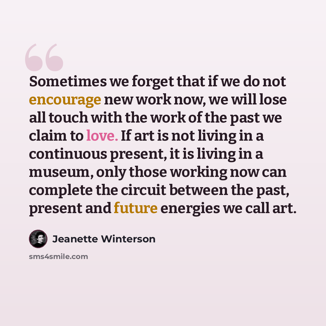 “Sometimes we forget that if we do not encourage new work now, we will lose all touch with the work of the past we claim to love. If art is not living in a continuous present, it is living in a museum, only those working now can complete the circuit between the past, present and future energies we…” quote by Jeanette Winterson