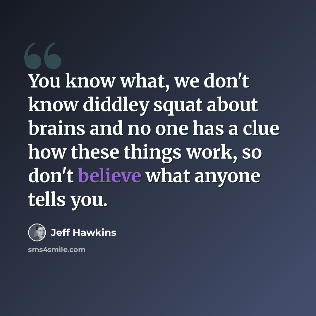 “You know what, we don't know diddley squat about brains and no one has a clue how these things work, so don't believe what anyone tells you.” quote by Jeff Hawkins
