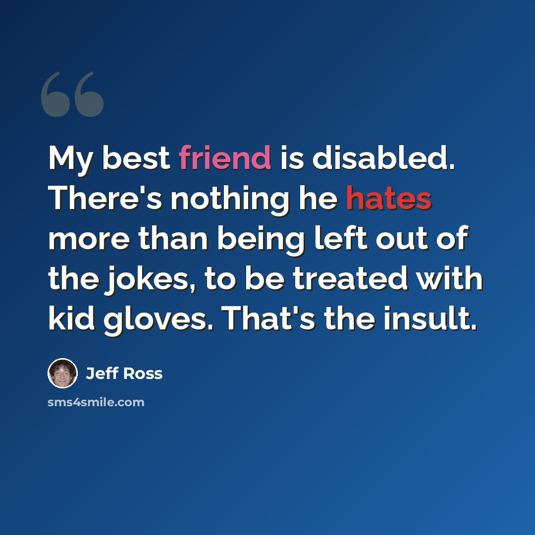 “My best friend is disabled. There's nothing he hates more than being left out of the jokes, to be treated with kid gloves. That's the insult.” quote by Jeff Ross