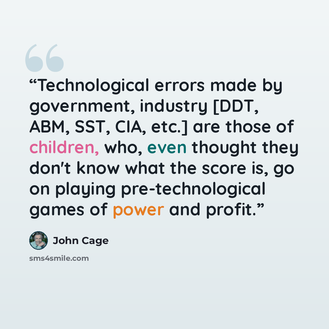 “Technological errors made by government, industry [DDT, ABM, SST, CIA, etc.] are those of children, who, even thought they don't know what the score is, go on playing pre-technological games of power and profit.” quote by John Cage