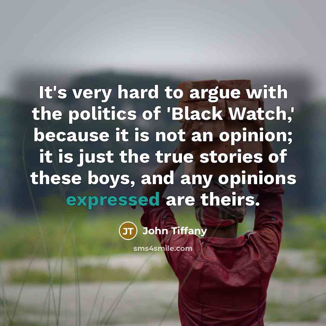 “It's very hard to argue with the politics of 'Black Watch,' because it is not an opinion; it is just the true stories of these boys, and any opinions expressed are theirs.” quote by John Tiffany