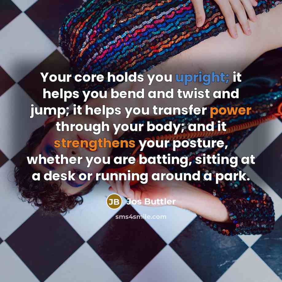 “Your core holds you upright; it helps you bend and twist and jump; it helps you transfer power through your body; and it strengthens your posture, whether you are batting, sitting at a desk or running around a park.” quote by Jos Buttler