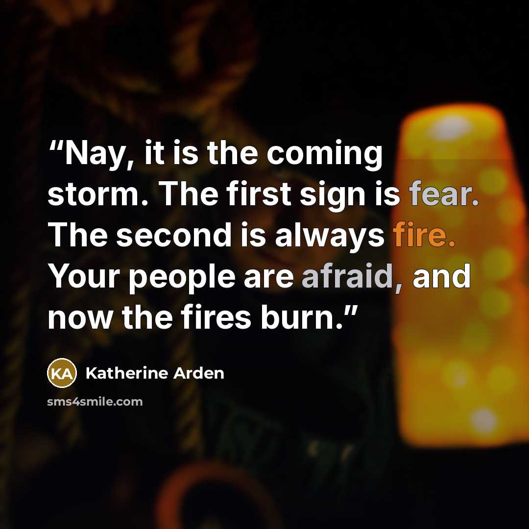 “Nay, it is the coming storm. The first sign is fear. The second is always fire. Your people are afraid, and now the fires burn.” quote by Katherine Arden