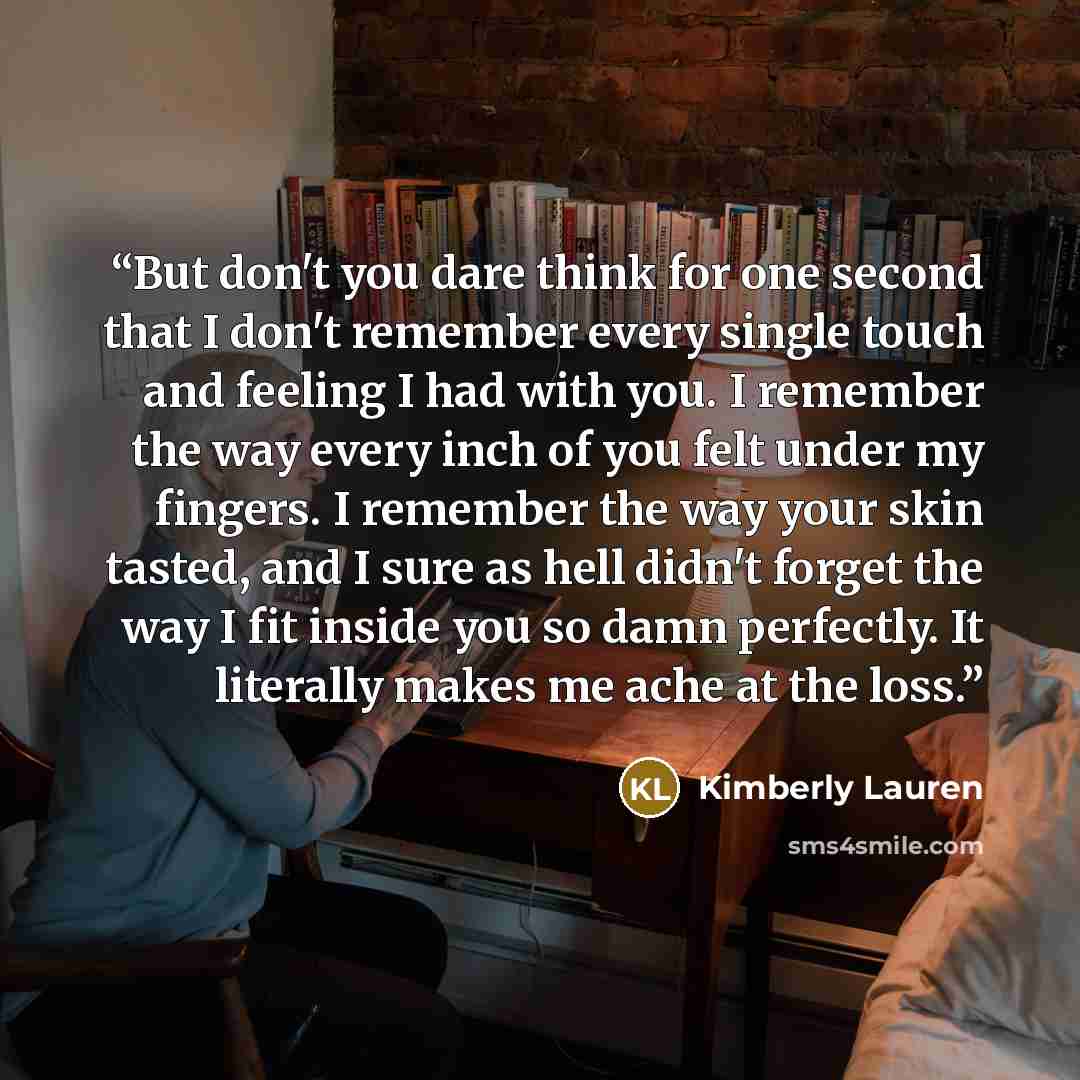“But don't you dare think for one second that I don't remember every single touch and feeling I had with you. I remember the way every inch of you felt under my fingers. I remember the way your skin tasted, and I sure as hell didn't forget the way I fit inside you so damn perfectly. It literally…” quote by Kimberly Lauren