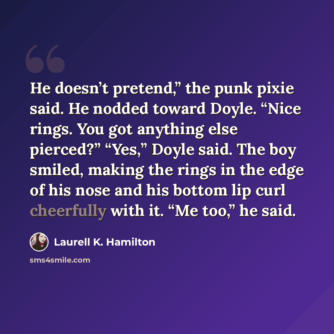 “He doesn’t pretend,” the punk pixie said. He nodded toward Doyle. “Nice rings. You got anything else pierced?” “Yes,” Doyle said. The boy smiled, making the rings in the edge of his nose and his bottom lip curl cheerfully with it. “Me too,” he said.” quote by Laurell K. Hamilton