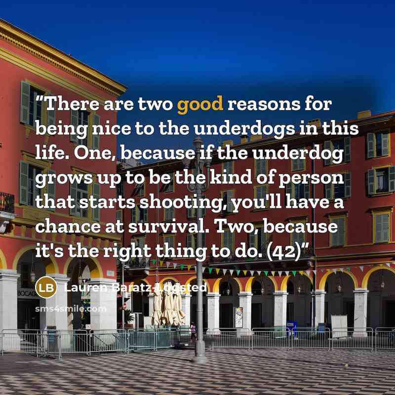 “There are two good reasons for being nice to the underdogs in this life. One, because if the underdog grows up to be the kind of person that starts shooting, you'll have a chance at survival. Two, because it's the right thing to do. (42)” quote by Lauren Baratz-Logsted