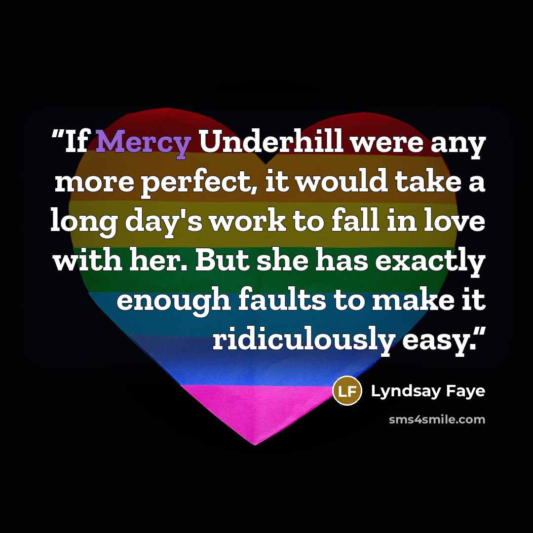 “If Mercy Underhill were any more perfect, it would take a long day's work to fall in love with her. But she has exactly enough faults to make it ridiculously easy.” quote by Lyndsay Faye