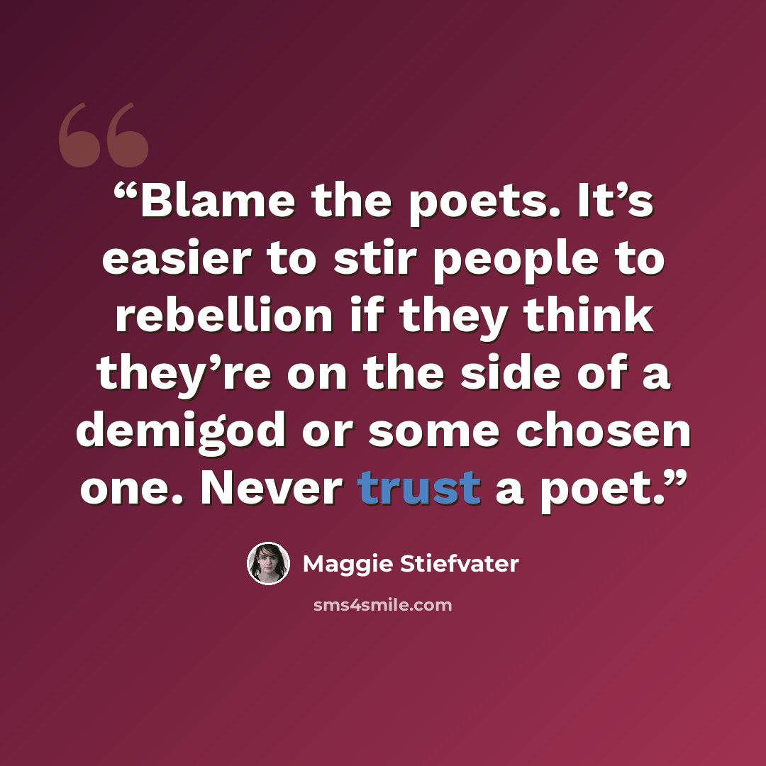 “Blame the poets. It’s easier to stir people to rebellion if they think they’re on the side of a demigod or some chosen one. Never trust a poet.” quote by Maggie Stiefvater