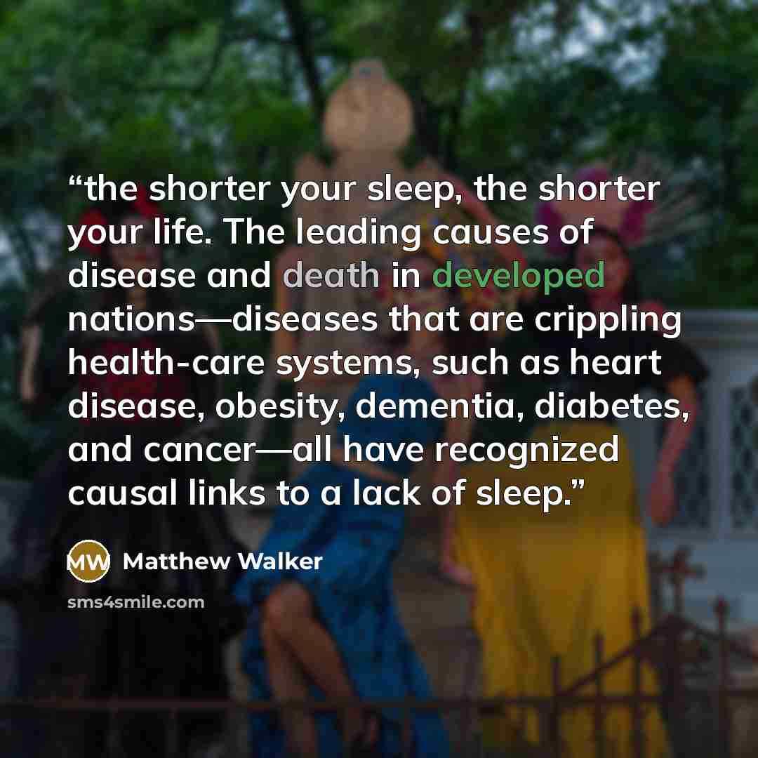 “the shorter your sleep, the shorter your life. The leading causes of disease and death in developed nations—diseases that are crippling health-care systems, such as heart disease, obesity, dementia, diabetes, and cancer—all have recognized causal links to a lack of sleep.” quote by Matthew Walker