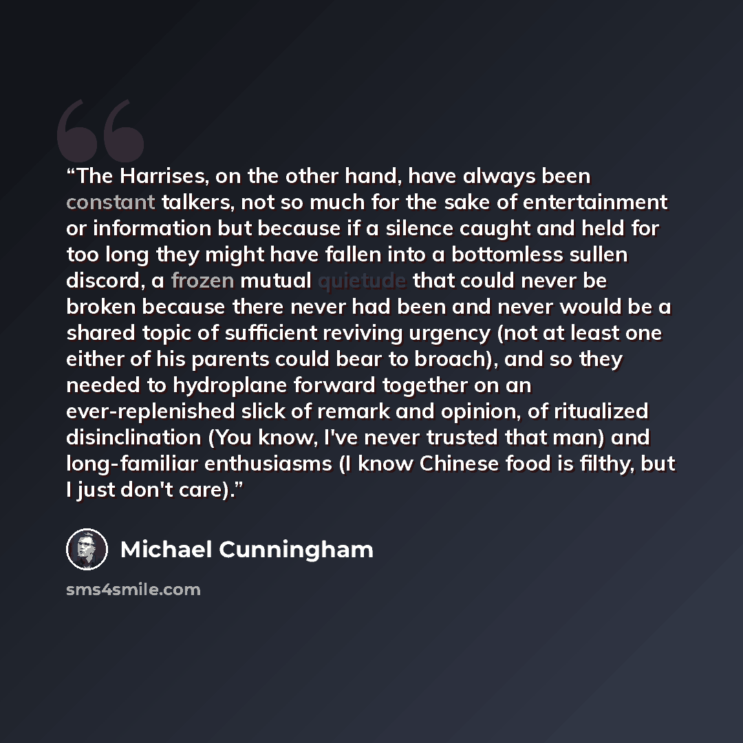 “The Harrises, on the other hand, have always been constant talkers, not so much for the sake of entertainment or information but because if a silence caught and held for too long they might have fallen into a bottomless sullen discord, a frozen mutual quietude that could never be broken because…” quote by Michael Cunningham