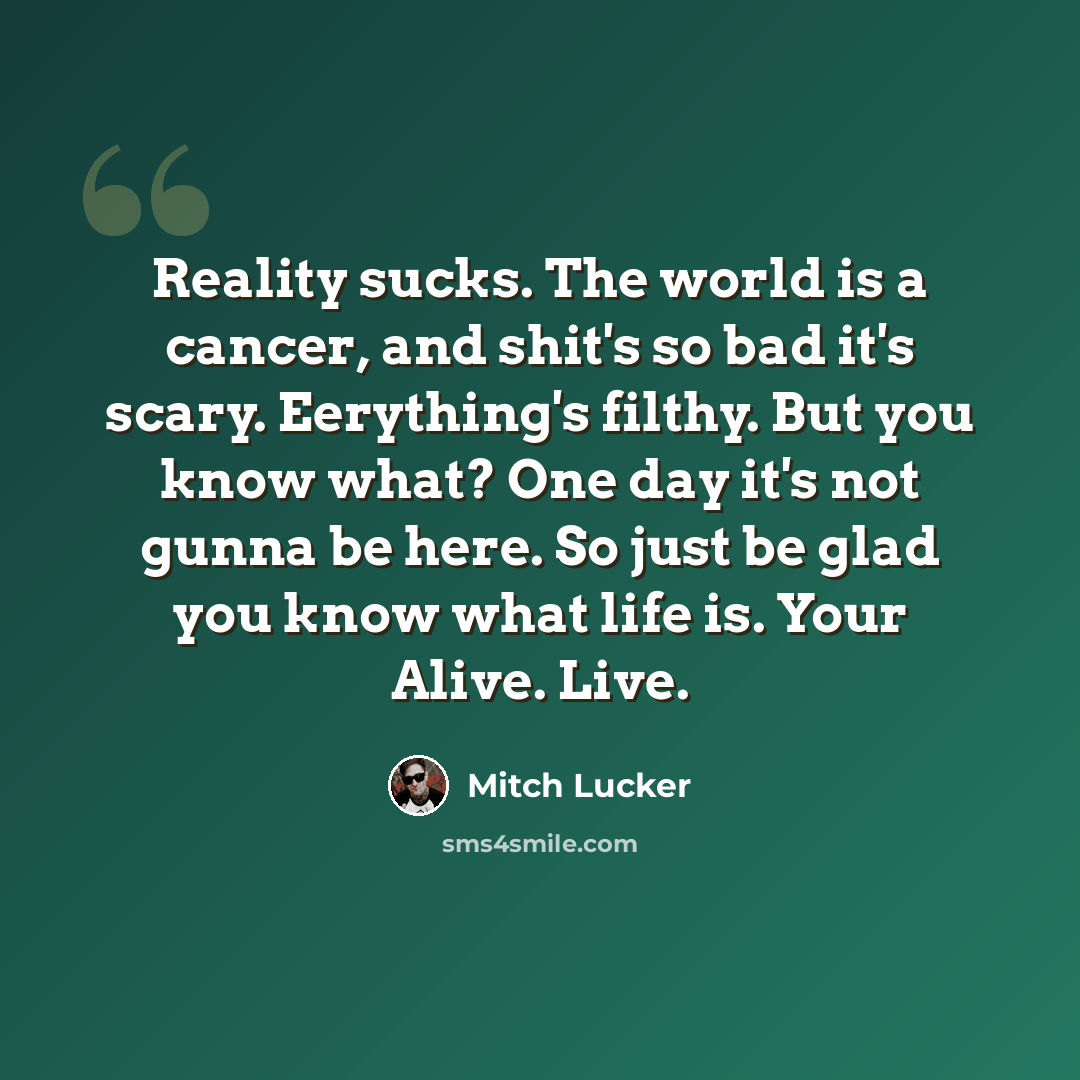 “Reality sucks. The world is a cancer, and shit's so bad it's scary. Eerything's filthy. But you know what? One day it's not gunna be here. So just be glad you know what life is. Your Alive. Live.” quote by Mitch Lucker