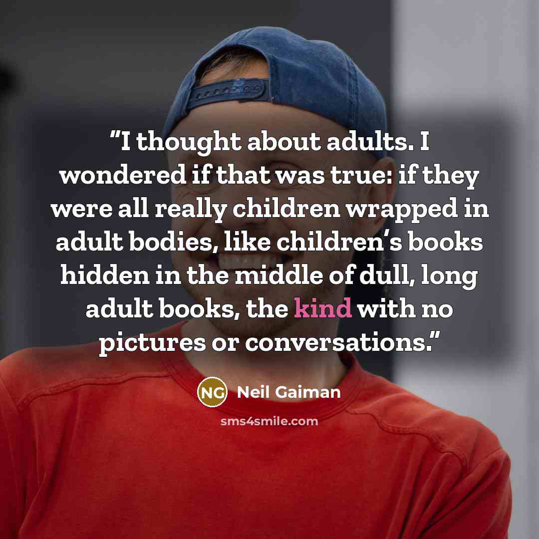 “I thought about adults. I wondered if that was true: if they were all really children wrapped in adult bodies, like children’s books hidden in the middle of dull, long adult books, the kind with no pictures or conversations.” quote by Neil Gaiman
