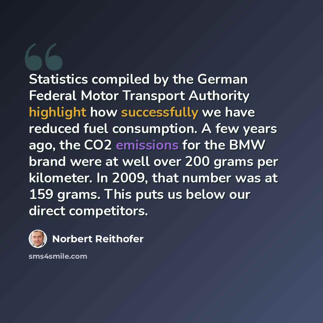 “Statistics compiled by the German Federal Motor Transport Authority highlight how successfully we have reduced fuel consumption. A few years ago, the CO2 emissions for the BMW brand were at well over 200 grams per kilometer. In 2009, that number was at 159 grams. This puts us below our direct…” quote by Norbert Reithofer