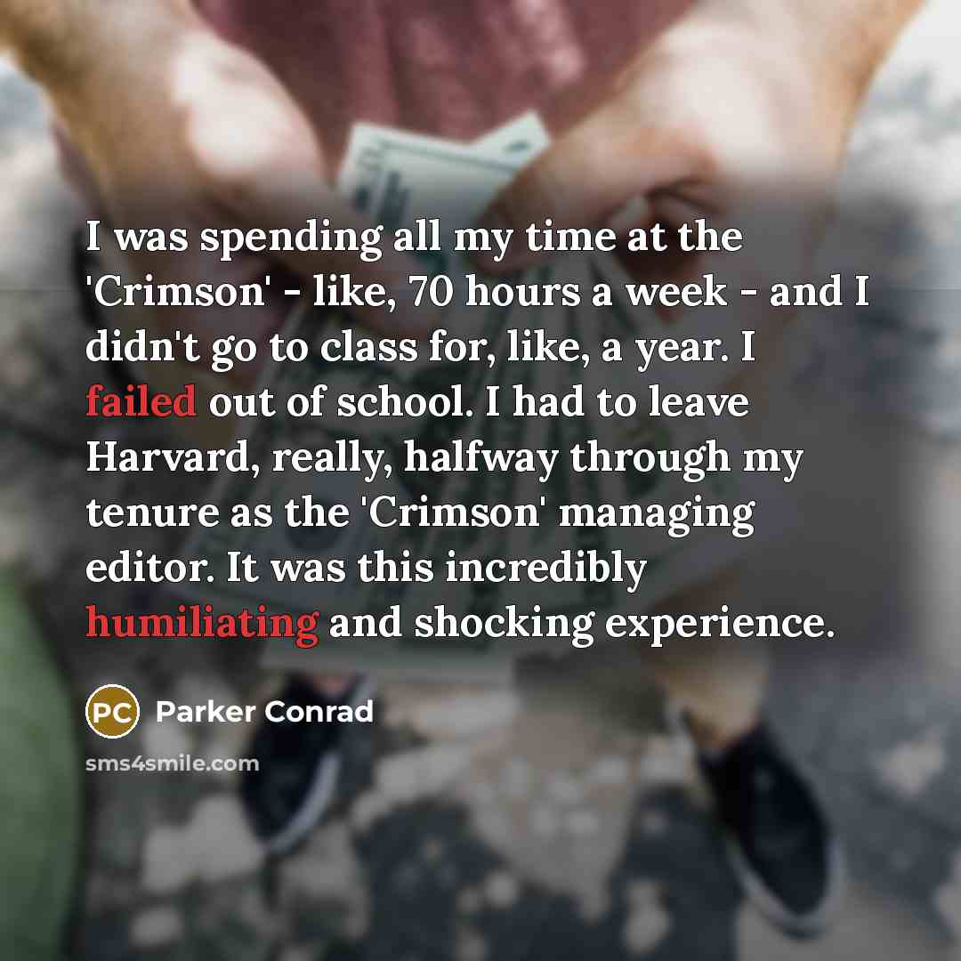 “I was spending all my time at the 'Crimson' - like, 70 hours a week - and I didn't go to class for, like, a year. I failed out of school. I had to leave Harvard, really, halfway through my tenure as the 'Crimson' managing editor. It was this incredibly humiliating and shocking experience.” quote by Parker Conrad