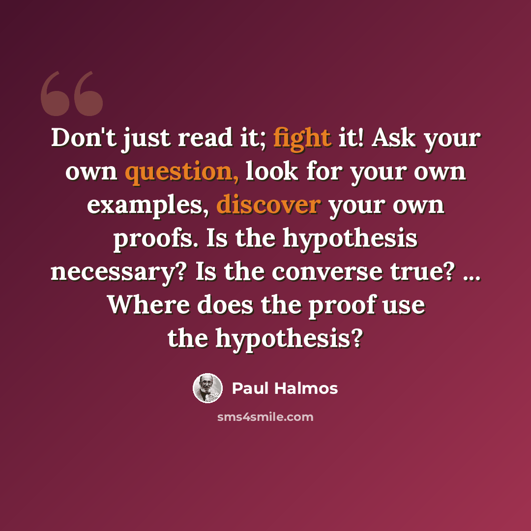“Don't just read it; fight it! Ask your own question, look for your own examples, discover your own proofs. Is the hypothesis necessary? Is the converse true? ... Where does the proof use the hypothesis?” quote by Paul Halmos
