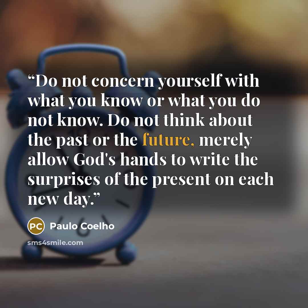 “Do not concern yourself with what you know or what you do not know. Do not think about the past or the future, merely allow God's hands to write the surprises of the present on each new day.” quote by Paulo Coelho