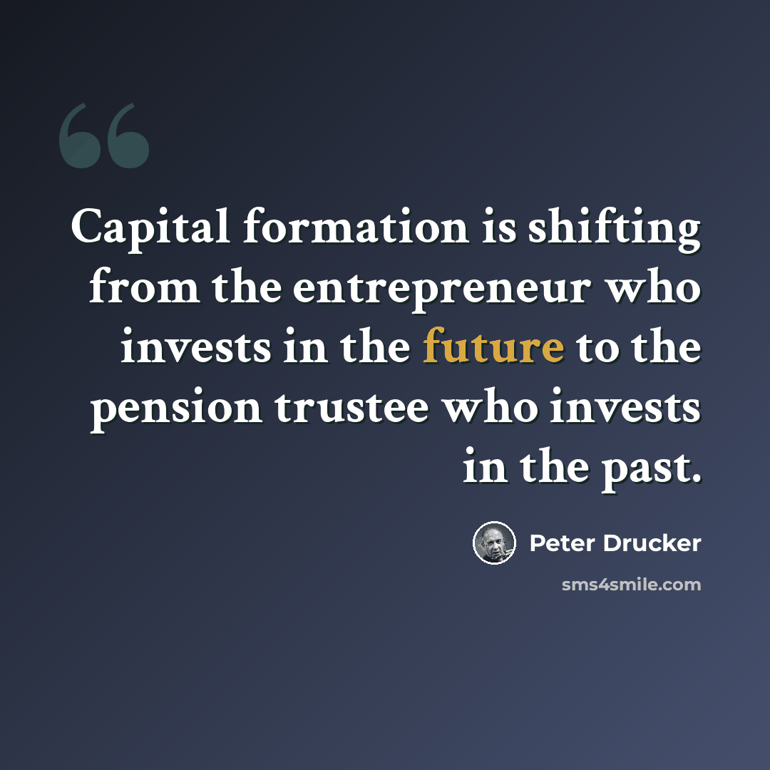 “Capital formation is shifting from the entrepreneur who invests in the future to the pension trustee who invests in the past.” quote by Peter Drucker