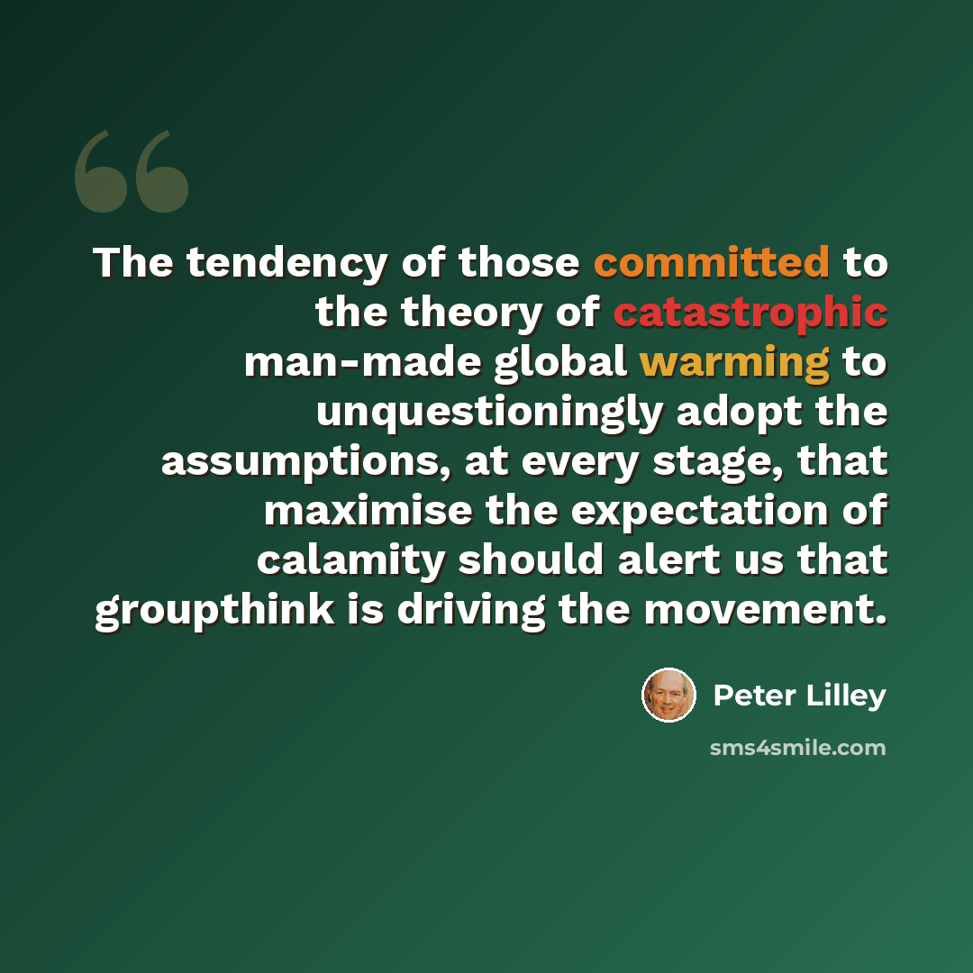 “The tendency of those committed to the theory of catastrophic man-made global warming to unquestioningly adopt the assumptions, at every stage, that maximise the expectation of calamity should alert us that groupthink is driving the movement.” quote by Peter Lilley