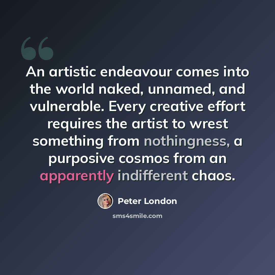 “An artistic endeavour comes into the world naked, unnamed, and vulnerable. Every creative effort requires the artist to wrest something from nothingness, a purposive cosmos from an apparently indifferent chaos.” quote by Peter London