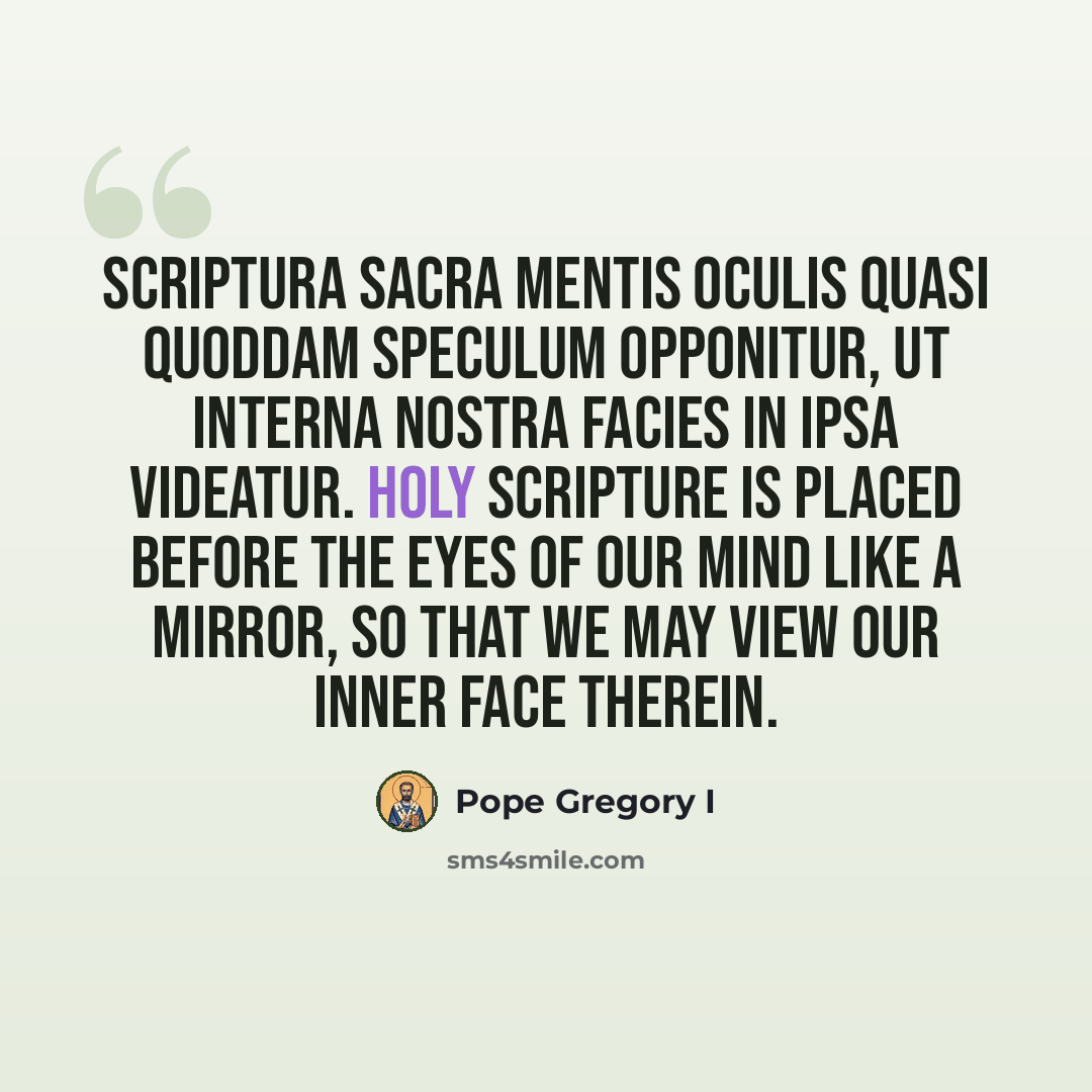 “Scriptura sacra mentis oculis quasi quoddam speculum opponitur, ut interna nostra facies in ipsa videatur. Holy scripture is placed before the eyes of our mind like a mirror, so that we may view our inner face therein.” quote by Pope Gregory I