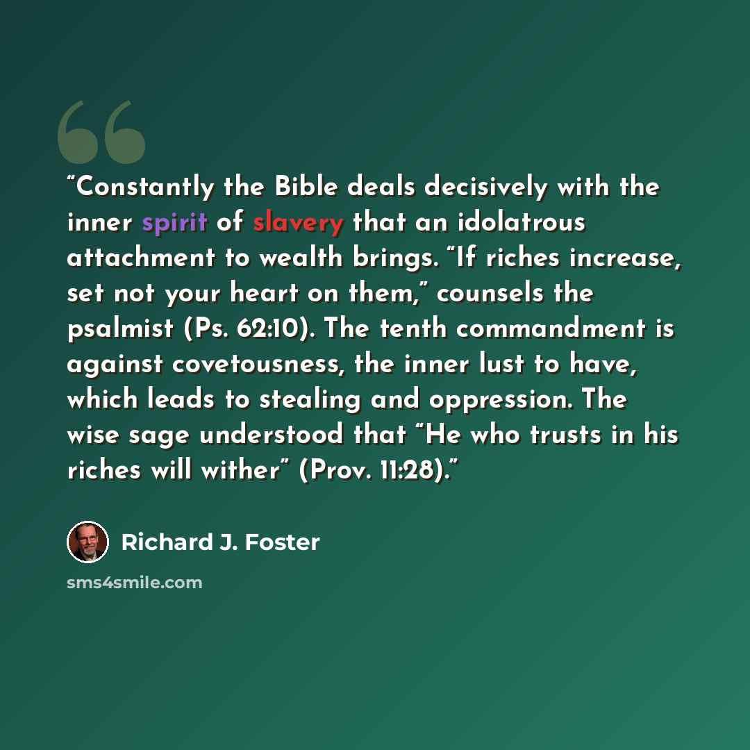 “Constantly the Bible deals decisively with the inner spirit of slavery that an idolatrous attachment to wealth brings. “If riches increase, set not your heart on them,” counsels the psalmist (Ps. 62:10). The tenth commandment is against covetousness, the inner lust to have, which leads to stealing…” quote by Richard J. Foster