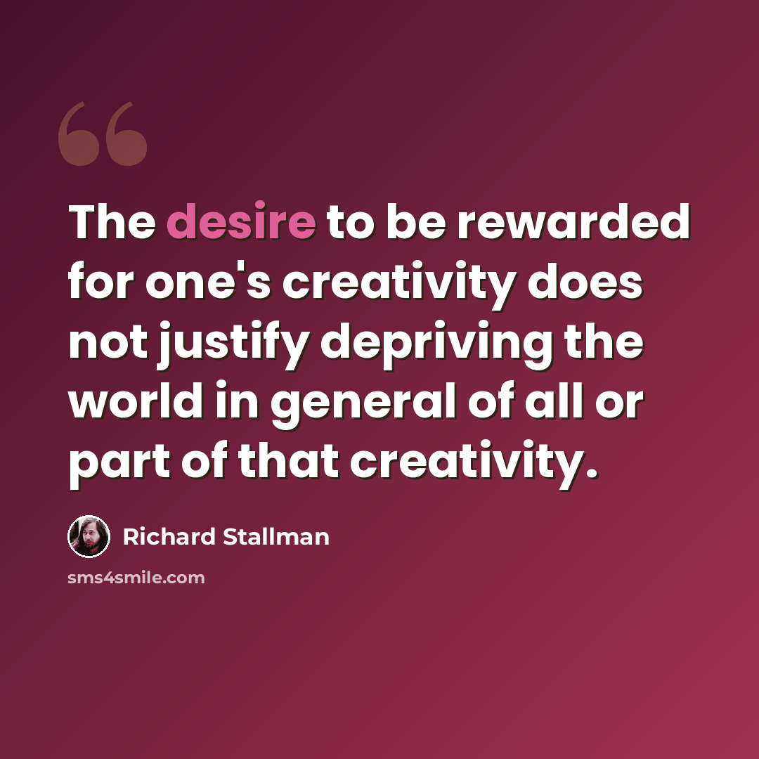 “The desire to be rewarded for one's creativity does not justify depriving the world in general of all or part of that creativity.” quote by Richard Stallman