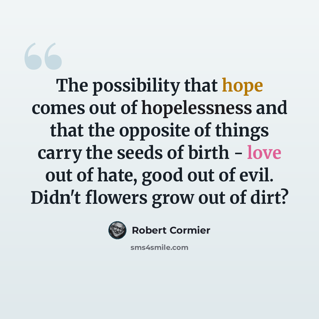 “The possibility that hope comes out of hopelessness and that the opposite of things carry the seeds of birth - love out of hate, good out of evil. Didn't flowers grow out of dirt?” quote by Robert Cormier
