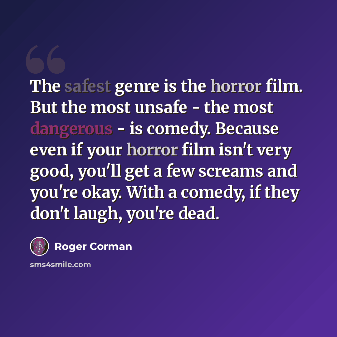 “The safest genre is the horror film. But the most unsafe - the most dangerous - is comedy. Because even if your horror film isn't very good, you'll get a few screams and you're okay. With a comedy, if they don't laugh, you're dead.” quote by Roger Corman