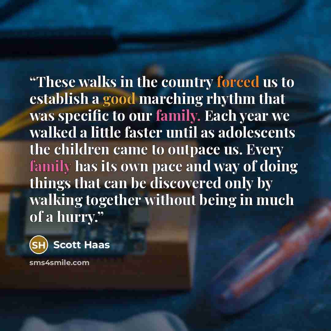 “These walks in the country forced us to establish a good marching rhythm that was specific to our family. Each year we walked a little faster until as adolescents the children came to outpace us. Every family has its own pace and way of doing things that can be discovered only by walking together…” quote by Scott Haas