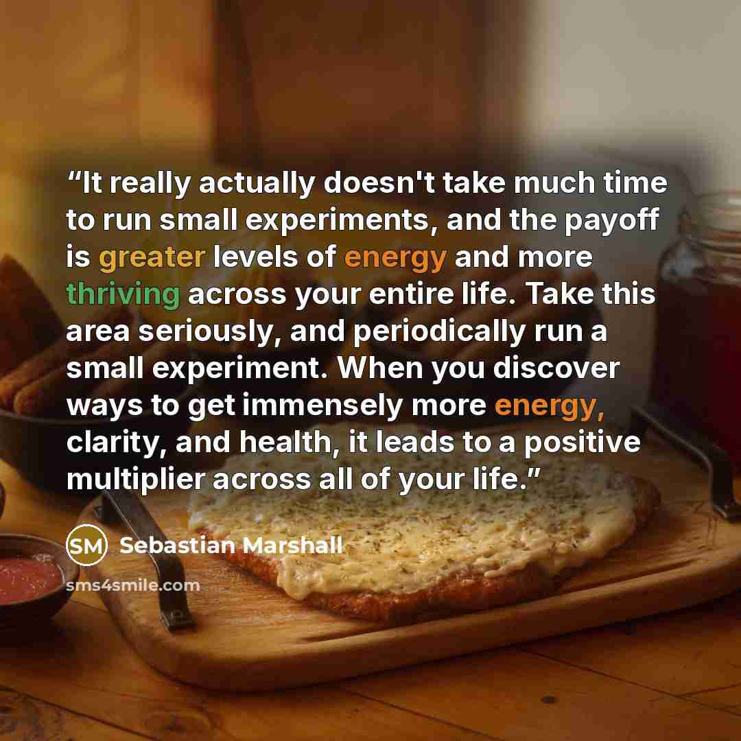 “It really actually doesn't take much time to run small experiments, and the payoff is greater levels of energy and more thriving across your entire life. Take this area seriously, and periodically run a small experiment. When you discover ways to get immensely more energy, clarity, and health, it…” quote by Sebastian Marshall