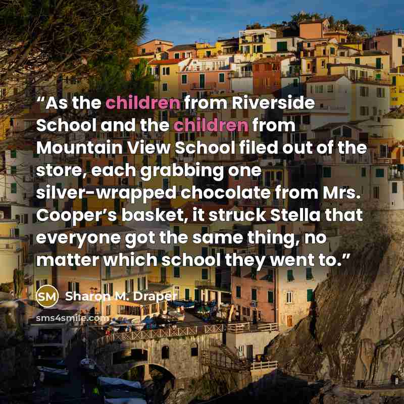 “As the children from Riverside School and the children from Mountain View School filed out of the store, each grabbing one silver-wrapped chocolate from Mrs. Cooper’s basket, it struck Stella that everyone got the same thing, no matter which school they went to.” quote by Sharon M. Draper